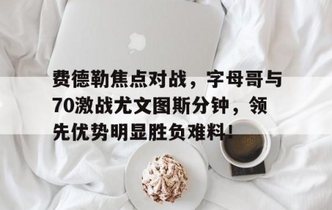 爱游戏体育-费德勒焦点对战，字母哥与70激战尤文图斯分钟，领先优势明显胜负难料！