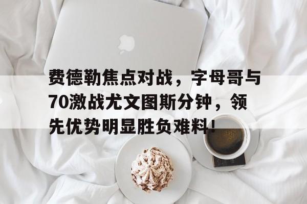 费德勒焦点对战，字母哥与70激战尤文图斯分钟，领先优势明显胜负难料！